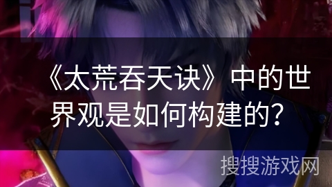《太荒吞天诀》中的世界观是如何构建的？