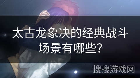 太古龙象决的经典战斗场景有哪些？