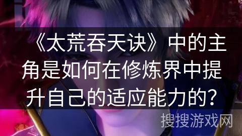 《太荒吞天诀》中的主角是如何在修炼界中提升自己的适应能力的？