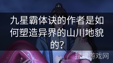 九星霸体诀的作者是如何塑造异界的山川地貌的？