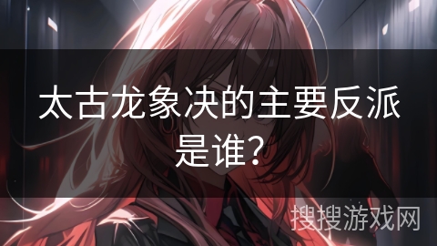 太古龙象决的主要反派是谁？