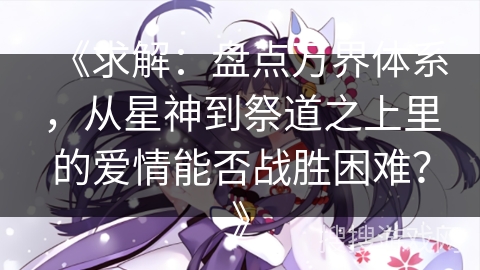 《求解：盘点万界体系，从星神到祭道之上里的爱情能否战胜困难？》