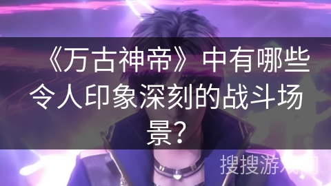 《万古神帝》中有哪些令人印象深刻的战斗场景？