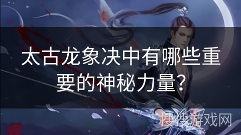 太古龙象决中有哪些重要的神秘力量？