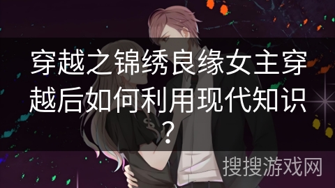 穿越之锦绣良缘女主穿越后如何利用现代知识？