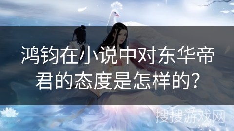 鸿钧在小说中对东华帝君的态度是怎样的？