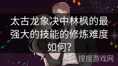 太古龙象决中林枫的最强大的技能的修炼难度如何？