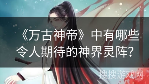《万古神帝》中有哪些令人期待的神界灵阵？