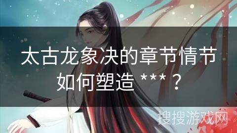 太古龙象决的章节情节如何塑造 *** ？