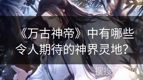 《万古神帝》中有哪些令人期待的神界灵地？