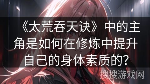 《太荒吞天诀》中的主角是如何在修炼中提升自己的身体素质的？