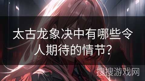 太古龙象决中有哪些令人期待的情节？
