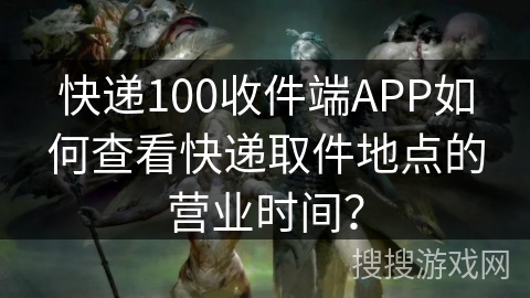 快递100收件端APP如何查看快递取件地点的营业时间？