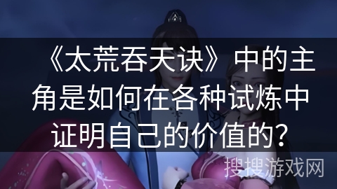 《太荒吞天诀》中的主角是如何在各种试炼中证明自己的价值的？