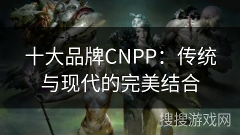 十大品牌CNPP：传统与现代的完美结合