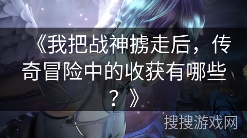 《我把战神掳走后，传奇冒险中的收获有哪些？》