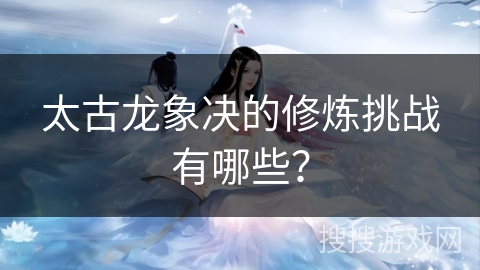 太古龙象决的修炼挑战有哪些？
