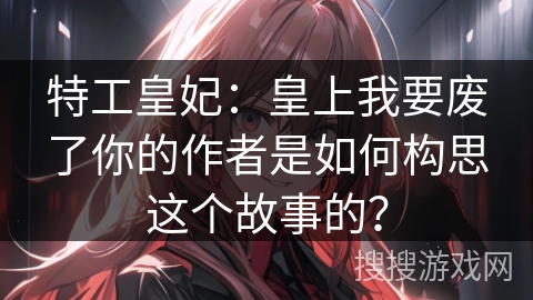 特工皇妃：皇上我要废了你的作者是如何构思这个故事的？