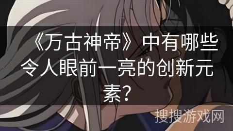 《万古神帝》中有哪些令人眼前一亮的创新元素？