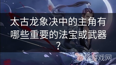 太古龙象决中的主角有哪些重要的法宝或武器？