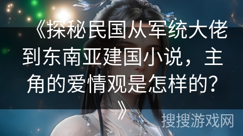 《探秘民国从军统大佬到东南亚建国小说，主角的爱情观是怎样的？》