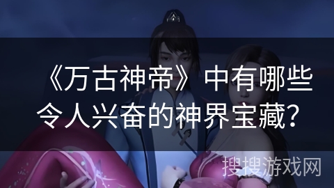 《万古神帝》中有哪些令人兴奋的神界宝藏？
