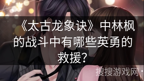 《太古龙象诀》中林枫的战斗中有哪些英勇的救援？