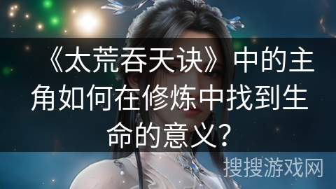 《太荒吞天诀》中的主角如何在修炼中找到生命的意义? 《太荒吞天诀》中的主角如何在修炼中找到生命的意义?
