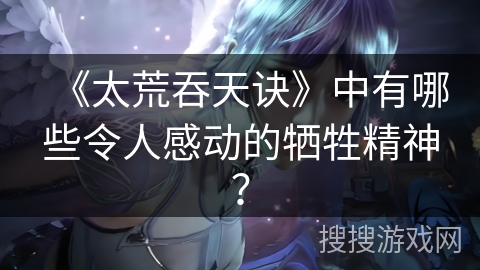 《太荒吞天诀》中有哪些令人感动的牺牲精神？