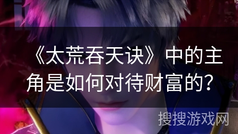 《太荒吞天诀》中的主角是如何对待财富的? 《太荒吞天诀》中的主角是如何对待财富的?