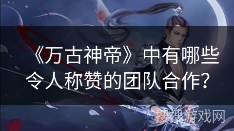 《万古神帝》中有哪些令人称赞的团队合作？