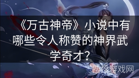《万古神帝》小说中有哪些令人称赞的神界武学奇才？