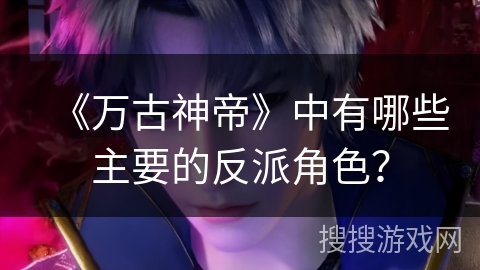 《万古神帝》中有哪些主要的反派角色？