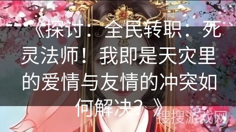 《探讨：全民转职：死灵法师！我即是天灾里的爱情与友情的冲突如何解决？》