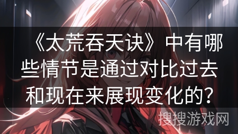 《太荒吞天诀》中有哪些情节是通过对比过去和现在来展现变化的？