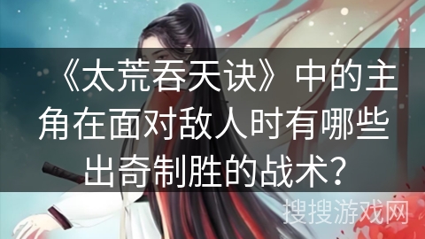 《太荒吞天诀》中的主角在面对敌人时有哪些出奇制胜的战术? 《太荒吞天诀》中的主角在面对敌人时有哪些出奇制胜的战术?