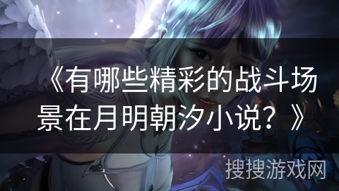 《有哪些精彩的战斗场景在月明朝汐小说？》