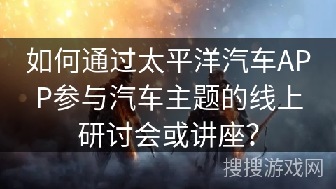 如何通过太平洋汽车APP参与汽车主题的线上研讨会或讲座？