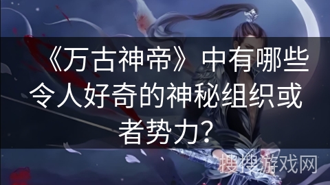 《万古神帝》中有哪些令人好奇的神秘组织或者势力？