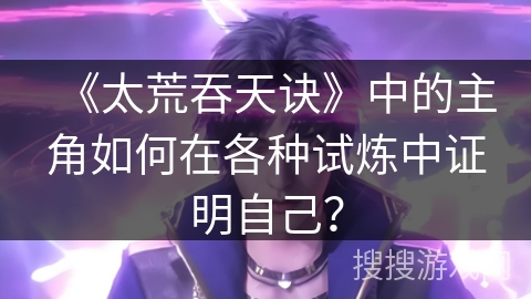 《太荒吞天诀》中的主角如何在各种试炼中证明自己? 《太荒吞天诀》中的主角如何在各种试炼中证明自己?