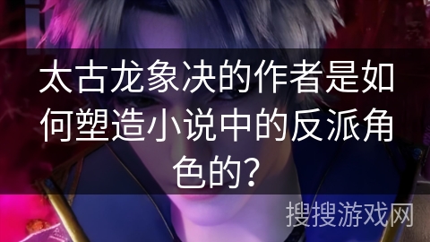 太古龙象决的作者是如何塑造小说中的反派角色的？