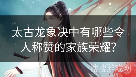 太古龙象决中有哪些令人称赞的家族荣耀？