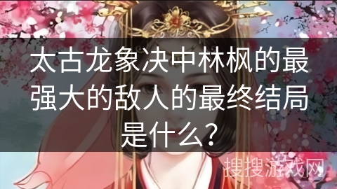 太古龙象决中林枫的最强大的敌人的最终结局是什么？