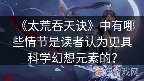 《太荒吞天诀》中有哪些情节是读者认为更具科学幻想元素的？