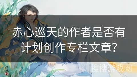 赤心巡天的作者是否有计划创作专栏文章？
