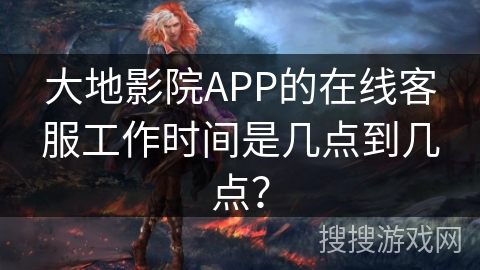 大地影院APP的在线客服工作时间是几点到几点？