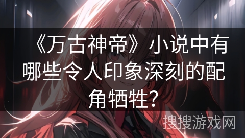 《万古神帝》小说中有哪些令人印象深刻的配角牺牲？