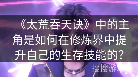 《太荒吞天诀》中的主角是如何在修炼界中提升自己的生存技能的？