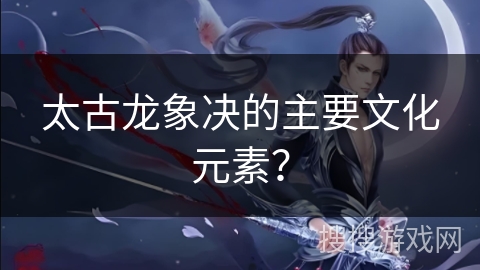 太古龙象决的主要文化元素？