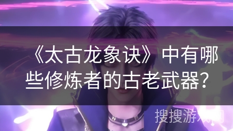 《太古龙象诀》中有哪些修炼者的古老武器？